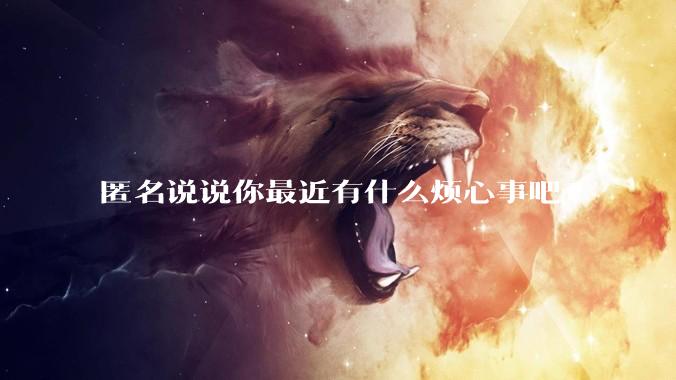 匿名说说你最近有什么烦心事吧?