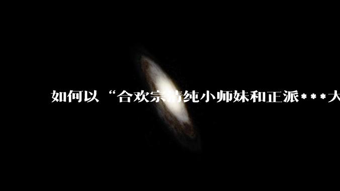 如何以“合欢宗清纯小师妹和正派***大弟子”为男女主写一篇***？