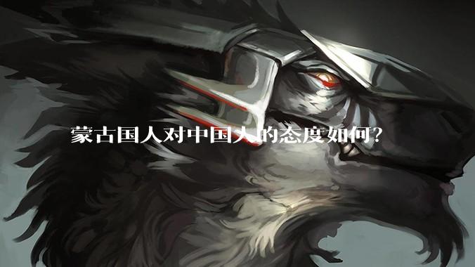 蒙古国人对中国人的态度如何？