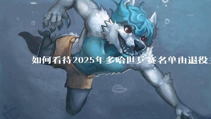 如何看待2025年多哈世乒赛名单由退役主播和省队相关人员挤牙膏式发布？